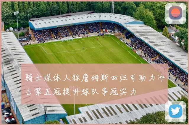 骑士媒体人称詹姆斯回归可助力冲击第五冠提升球队争冠实力