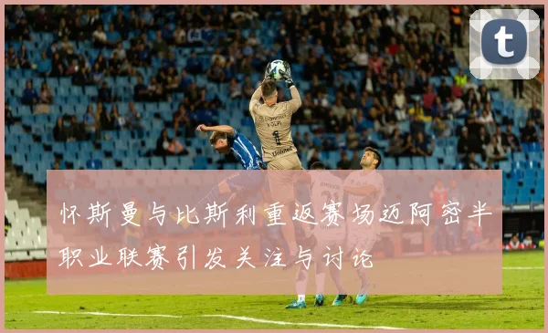 怀斯曼与比斯利重返赛场迈阿密半职业联赛引发关注与讨论