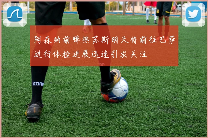 阿森纳前锋热苏斯明天将前往巴萨进行体检进展迅速引发关注