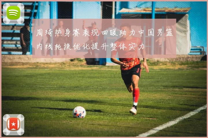 周琦热身赛表现回暖助力中国男篮内线轮换优化提升整体实力