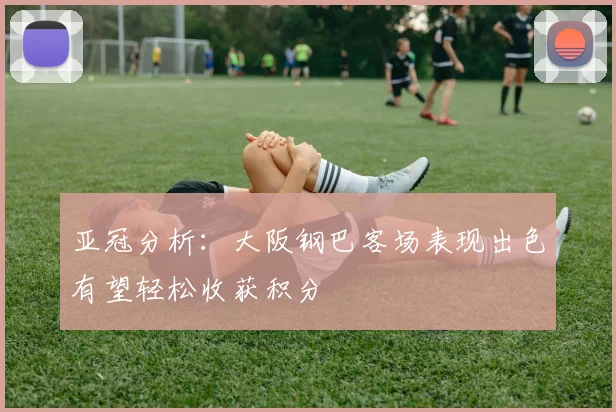 亚冠分析：大阪钢巴客场表现出色有望轻松收获积分