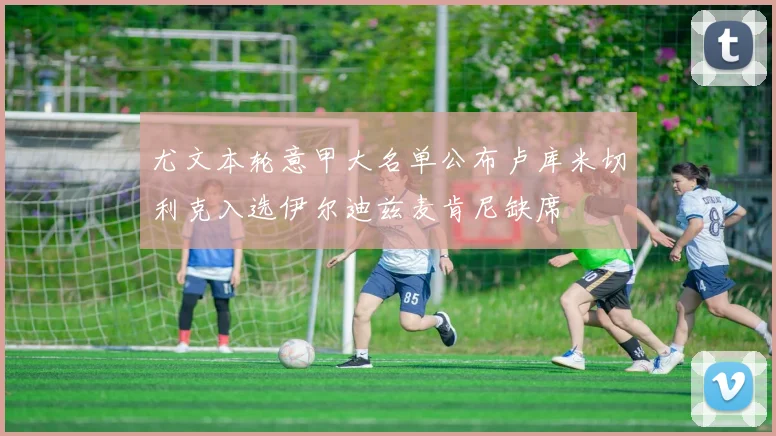 尤文本轮意甲大名单公布卢库米切利克入选伊尔迪兹麦肯尼缺席