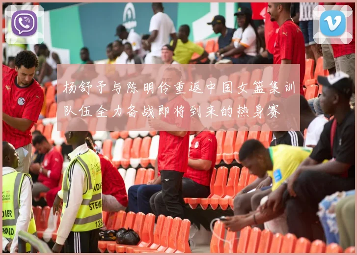 杨舒予与陈明伶重返中国女篮集训队伍全力备战即将到来的热身赛