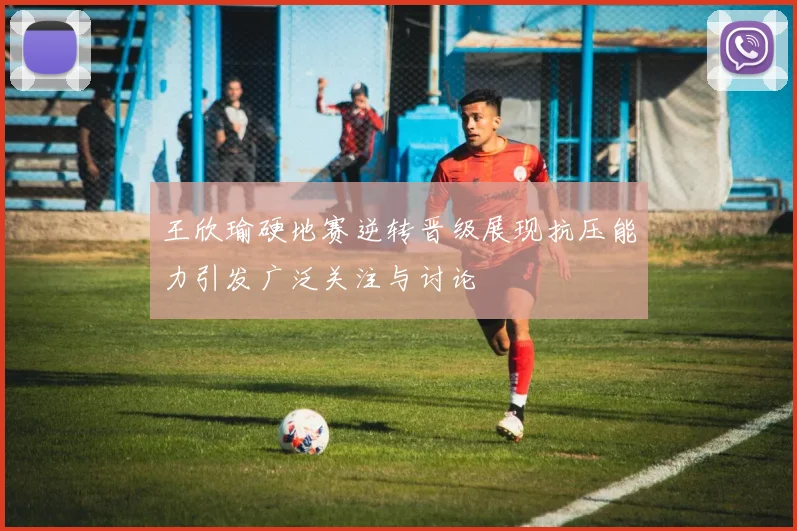 王欣瑜硬地赛逆转晋级展现抗压能力引发广泛关注与讨论